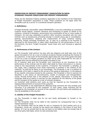 FEDERATION OF FREIGHT FORWARDERS’ ASSOCIATION IN INDIA
STANDARD TRADING CONDITIONS FOR FREIGHT FORWARDERS

These are the Standard Trading conditions applicable to the members of the Federation
of Freight Forwarders’ Association in India. These conditions do not apply when the
forwarders acts as a carrier or a combined transport operators.

1. Definitions:-

A freight forwarder (hereinafter called FORWARDER) is one who undertakes as a licensed
Customs House Agents, Customs clearance and forwarding of goods on behalf of his
customer, including if necessary, procurement and coordination of one or more modes of
transport. He may also undertake to perform other functions connected with the main
contract such as warehousing (including storage in transit) group age or consolidation,
packing, documentation, weighing and measurement of cargo container leasing,
insurance, foreign exchange transaction etc. In case he is required to be licensed or
approved by the Government or other Public Authorities for the performance of any of
his functions, the term ‘Freight Forwarder’ would mean only such licensed or approval
persons.

2. Performance of the Contact:

(a) The forwarder shall perform his duty with due diligence and shall take care of the
goods entrusted to him as a man of ordinary prudence thereby protecting the interest of
his customers. In the event of the Forwarder agent takes the care of the goods entrusted
to him as a man of ordinary prudence he shall not be held responsible for any loss or
damages that may be suffered by the goods entrusted to him.
(b) A customer shall give the Forwarder such instructions as are necessary for the
performance of the contract and the latter shall abide by these instructions in a manner
suited to the requirements of the customer. If however, the Forwarder is satisfied, at
any stage, that a departure from those instructions is justified in the interest of the
customer, he shall be at liberty to act accordingly. The Forwarder is not in a position to
guarantee a firm date in regard to the arrival of the goods at destination. In the absence
of any specific instructions issued by the customer, the Forwarder is free to exercise his
discretion in the choice of sub-contractors, modes of transport and transportation,
routes. Provide further that in the absence of any specific instructions in writing the
Forwarder shall be at liberty to exercise his own judgment for the delivery of the goods
and for transport of the goods as a man of ordinary prudence.
(c) Customer shall advance such sums as may be required by the Forwarders for
meeting disbursements on account of the customer.
(d) The Forwarder is not responsible for effecting cargo insurance but may arrange such
insurance if so instructed by the Customer. In such cases, cargo insurance will be
arranged by the Forwarder on account of the customer. On such terms and conditions as
may be acceptable to the insurers.

3. Liability of the Freight Forwarder:-

(a) The Forwarder is liable only for his own faults attributable to himself or his
employees.
(b) The Forwarder shall not be liable to the customer for consequential loss or loss
market howsoever cause.
(c) The Forwarder shall not be liable for acts or omissions for third parties such as re
forwarders, carrier etc. provide he has shown due diligence in the choice of such third
parties. If it can be proved that he has not done so his liability shall not exceed that of
any third party held liable, whom he had contracted with.
 