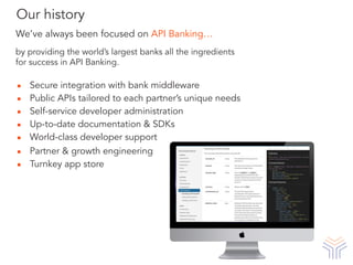 ▪ Secure integration with bank middleware
▪ Public APIs tailored to each partner’s unique needs
▪ Self-service developer administration
▪ Up-to-date documentation & SDKs
▪ World-class developer support
▪ Partner & growth engineering
▪ Turnkey app store
We’ve always been focused on API Banking…
by providing the world’s largest banks all the ingredients
for success in API Banking.
Our history
 