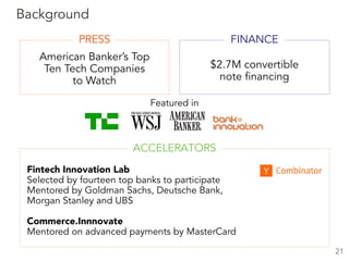 American Banker’s Top
Ten Tech Companies
to Watch
Featured in
$2.7M convertible
note financing
21
Background
FINANCE
ACCELERATORS
Fintech Innovation Lab
Selected by fourteen top banks to participate
Mentored by Goldman Sachs, Deutsche Bank,  
Morgan Stanley and UBS
Commerce.Innnovate
Mentored on advanced payments by MasterCard
PRESS
 