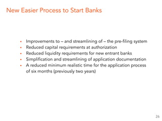 ▪ Improvements to – and streamlining of – the pre-filing system
▪ Reduced capital requirements at authorization
▪ Reduced liquidity requirements for new entrant banks
▪ Simplification and streamlining of application documentation
▪ A reduced minimum realistic time for the application process
of six months (previously two years)
26
New Easier Process to Start Banks
 