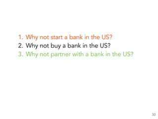 1. Why not start a bank in the US?
2. Why not buy a bank in the US?
3. Why not partner with a bank in the US?
30
 