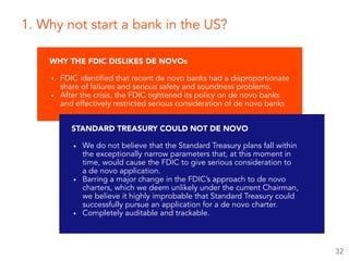 WHY THE FDIC DISLIKES DE NOVOs
▪ FDIC identified that recent de novo banks had a disproportionate
share of failures and serious safety and soundness problems.
▪ After the crisis, the FDIC tightened its policy on de novo banks
and effectively restricted serious consideration of de novo banks
1. Why not start a bank in the US?
STANDARD TREASURY COULD NOT DE NOVO
▪ We do not believe that the Standard Treasury plans fall within  
the exceptionally narrow parameters that, at this moment in  
time, would cause the FDIC to give serious consideration to  
a de novo application.
▪ Barring a major change in the FDIC’s approach to de novo
charters, which we deem unlikely under the current Chairman,  
we believe it highly improbable that Standard Treasury could
successfully pursue an application for a de novo charter.
▪ Completely auditable and trackable.
32
 