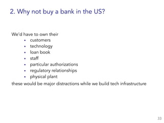 ▪ customers
▪ technology
▪ loan book
▪ staff
▪ particular authorizations
▪ regulatory relationships
▪ physical plant
33
2. Why not buy a bank in the US?
We’d have to own their
these would be major distractions while we build tech infrastructure
 