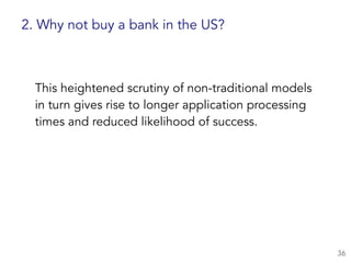 This heightened scrutiny of non-traditional models
in turn gives rise to longer application processing
times and reduced likelihood of success.
36
2. Why not buy a bank in the US?
 