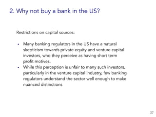 Restrictions on capital sources:  
▪ Many banking regulators in the US have a natural  
skepticism towards private equity and venture capital
investors, who they perceive as having short term  
profit motives.
▪ While this perception is unfair to many such investors,
particularly in the venture capital industry, few banking
regulators understand the sector well enough to make
nuanced distinctions
37
2. Why not buy a bank in the US?
 