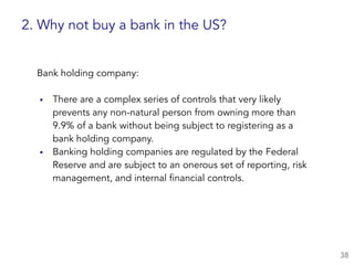 Bank holding company:  
▪ There are a complex series of controls that very likely
prevents any non-natural person from owning more than
9.9% of a bank without being subject to registering as a  
bank holding company.
▪ Banking holding companies are regulated by the Federal
Reserve and are subject to an onerous set of reporting, risk
management, and internal financial controls.
38
2. Why not buy a bank in the US?
 