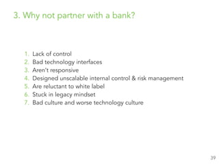 1. Lack of control
2. Bad technology interfaces
3. Aren’t responsive
4. Designed unscalable internal control & risk management
5. Are reluctant to white label
6. Stuck in legacy mindset
7. Bad culture and worse technology culture
39
3. Why not partner with a bank?
 