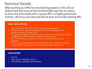 OUR SYSTEM
▪ API first
▪ High volume, Reliable, Secure
▪ Completely auditable and trackable
HIGH LEVEL DESIGN
▪ API uses OAuth and JWT to auth every request/response
▪ All synchronous calls are delegated from the API gateway to the
relevant internal micro-services
▪ A large percentage of those calls create events that are asynchronously
handled by our fault tolerant master workflow system.
▪ Each micro service has its own cluster of machines with its own
datastore
▪ There are separate public and private API services. Public for general
consumption, private for services used by the Bank Personnel.
Technical Details
47
After building out APIs for core banking systems in the US we
determined that none of the standard offerings met our desire  
to drive the entire bank with a secure API in a highly performant
manner. All of our services and UX are built around the existing API.
 