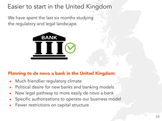 Easier to start in the United Kingdom
▪ Much friendlier regulatory climate
▪ Political desire for new banks and banking models
▪ New legal pathway to more easily de novo a bank
▪ Specific authorizations to operate our business model
▪ Fewer restrictions on capital structure
Planning to de novo a bank in the United Kingdom:
We have spent the last six months studying  
the regulatory and legal landscape.
24
 