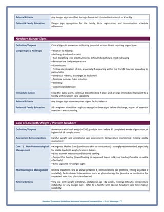 Standard Treatment Guidelines Antenatal Intranatal Postnatal Care – Dr J L Meena pg. 17
Referral Criteria Any danger sign identified during a home visit - immediate referral to a facility
Patient & Family Education Danger sign recognition for the family, birth registration, and immunization schedule
adherence
Newborn Danger Signs
Definition/Purpose Clinical signs in a newborn indicating potential serious illness requiring urgent care
Danger Signs / Red Flags • Poor or no feeding
• Lethargy / reduced activity
• Fast breathing (≥60 breaths/min) or difficulty breathing / chest indrawing
• Fever or low body temperature
• Convulsions
• Yellow discoloration of skin, especially if appearing within the first 24 hours or spreading to
palms/soles
• Umbilical redness, discharge, or foul smell
• Multiple pustules / skin infection
• Bleeding
• Abdominal distension
Immediate Action Keep the baby warm, continue breastfeeding if able, and arrange immediate transport to a
facility with newborn care capability
Referral Criteria Any danger sign above requires urgent facility referral
Patient & Family Education All caregivers should be taught to recognize these signs before discharge, as part of essential
newborn care counseling
Care of Low Birth Weight / Preterm Newborn
Definition/Purpose A newborn with birth weight <2500 g and/or born before 37 completed weeks of gestation, at
higher risk of complications
Assessment & Investigations Careful weight and gestational age assessment; temperature monitoring; feeding ability
assessment
Care / Non-Pharmacological
Management
• Kangaroo Mother Care (continuous skin-to-skin contact) - strongly recommended, especially
for stable low birth weight/preterm babies
• Extra warmth measures and delayed bathing
• Support for feeding (breastfeeding or expressed breast milk; cup feeding if unable to suckle
effectively)
• Extra vigilance for danger signs
Pharmacological Management Routine newborn care as above (Vitamin K, immunizations per protocol, timing adjusted if
unstable); facility-based interventions such as phototherapy for jaundice or antibiotics for
suspected infection, physician-directed
Referral Criteria Very low birth weight (<1500 g), gestational age <32 weeks, feeding difficulty, temperature
instability, or any danger sign - refer to a facility with Special Newborn Care Unit (SNCU)
capability
 