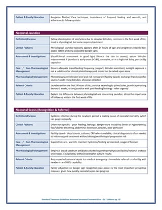 Standard Treatment Guidelines Antenatal Intranatal Postnatal Care – Dr J L Meena pg. 18
Patient & Family Education Kangaroo Mother Care technique, importance of frequent feeding and warmth, and
adherence to follow-up visits
Neonatal Jaundice
Definition/Purpose Yellow discoloration of skin/sclera due to elevated bilirubin, common in the first week of life;
most is physiological, but some requires treatment
Clinical Features Physiological jaundice typically appears after 24 hours of age and progresses head-to-toe;
assess extent and any associated danger signs
Assessment & Investigations Visual/clinical assessment in good light (blanch the skin to assess); serum bilirubin
measurement if jaundice is early-onset (<24h), extensive, or in a high-risk baby, per facility
capability
Care / Non-Pharmacological
Management
Ensure adequate breastfeeding frequency (supports bilirubin excretion); sunlight exposure is
not a substitute for clinical phototherapy and should not be relied upon alone
Pharmacological Management Phototherapy per bilirubin level and risk nomogram (facility-based); exchange transfusion for
severe/rapidly rising bilirubin, physician-directed
Referral Criteria Jaundice within the first 24 hours of life, jaundice extending to palms/soles, jaundice persisting
beyond 2 weeks, or any jaundice with poor feeding/lethargy - refer urgently
Patient & Family Education Explain the difference between physiological and concerning jaundice; stress the importance
of follow-up visits in the first week of life
Neonatal Sepsis (Recognition & Referral)
Definition/Purpose Systemic infection during the newborn period, a leading cause of neonatal mortality, which
can progress rapidly
Clinical Features Often non-specific - poor feeding, lethargy, temperature instability (fever or hypothermia),
fast/labored breathing, abdominal distension, seizures, poor perfusion
Assessment & Investigations Facility-based - blood counts, cultures, CRP where available; clinical diagnosis is often needed
to initiate urgent treatment without delay given the rapid progression risk
Care / Non-Pharmacological
Management
Supportive care - warmth, maintain hydration/feeding as tolerated, oxygen if hypoxic
Pharmacological Management Empirical broad-spectrum antibiotics started urgently per physician/facility/national protocol
once sepsis is suspected, without waiting for culture results
Referral Criteria Any suspected neonatal sepsis is a medical emergency - immediate referral to a facility with
newborn care/NICU capability
Patient & Family Education Family education on danger sign recognition (see above) is the most important preventive
measure, given how quickly neonatal sepsis can progress
 