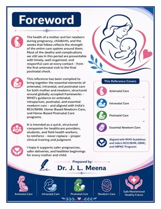Standard Treatment Guidelines Antenatal Intranatal Postnatal Care – Dr J L Meena pg. 2
Foreword
The health of a mother and her newborn during pregnancy, childbirth, and the weeks that follow reflects the strength
of the entire care system around them. Most of the deaths and complications we still see in this period are preventable
with timely, well-organized, and respectful care at every contact - from the first antenatal visit to the final postnatal
check.
This reference has been compiled to bring together the essential elements of antenatal, intranatal, and postnatal care
for both mother and newborn, structured around globally accepted frameworks - WHO's guidance on antenatal,
intrapartum, postnatal, and essential newborn care - and aligned with India's RCH/NHM, Home-Based Newborn Care,
and Home-Based Postnatal Care programs.
It is intended as a quick, structured companion for healthcare providers, students, and field health workers, to reinforce
- never replace - proper clinical training and judgment. I hope it supports safer pregnancies, safer deliveries, and
healthier beginnings for every mother and child.
Dr. J. L. Meena
 