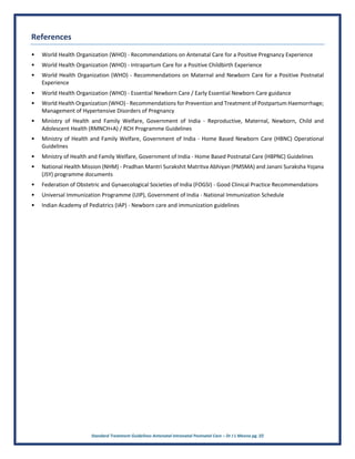 Standard Treatment Guidelines Antenatal Intranatal Postnatal Care – Dr J L Meena pg. 22
References
• World Health Organization (WHO) - Recommendations on Antenatal Care for a Positive Pregnancy Experience
• World Health Organization (WHO) - Intrapartum Care for a Positive Childbirth Experience
• World Health Organization (WHO) - Recommendations on Maternal and Newborn Care for a Positive Postnatal
Experience
• World Health Organization (WHO) - Essential Newborn Care / Early Essential Newborn Care guidance
• World Health Organization (WHO) - Recommendations for Prevention and Treatment of Postpartum Haemorrhage;
Management of Hypertensive Disorders of Pregnancy
• Ministry of Health and Family Welfare, Government of India - Reproductive, Maternal, Newborn, Child and
Adolescent Health (RMNCH+A) / RCH Programme Guidelines
• Ministry of Health and Family Welfare, Government of India - Home Based Newborn Care (HBNC) Operational
Guidelines
• Ministry of Health and Family Welfare, Government of India - Home Based Postnatal Care (HBPNC) Guidelines
• National Health Mission (NHM) - Pradhan Mantri Surakshit Matritva Abhiyan (PMSMA) and Janani Suraksha Yojana
(JSY) programme documents
• Federation of Obstetric and Gynaecological Societies of India (FOGSI) - Good Clinical Practice Recommendations
• Universal Immunization Programme (UIP), Government of India - National Immunization Schedule
• Indian Academy of Pediatrics (IAP) - Newborn care and immunization guidelines
 