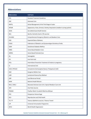 Standard Treatment Guidelines Antenatal Intranatal Postnatal Care – Dr J L Meena pg. 23
Abbreviations
Abbreviation Full Form
STG Standard Treatment Guidelines
ANC Antenatal Care
AMTSL Active Management of the Third Stage of Labor
APGAR Appearance, Pulse, Grimace, Activity, Respiration (newborn scoring system)
ASHA Accredited Social Health Activist
BCG Bacillus Calmette-Guérin (TB vaccine)
CEmONC Comprehensive Emergency Obstetric and Newborn Care
EDD Expected Date of Delivery
FOGSI Federation of Obstetric and Gynaecological Societies of India
GDM Gestational Diabetes Mellitus
HBNC Home-Based Newborn Care
HBPNC Home-Based Postnatal Care
Hb Hemoglobin
IFA Iron-Folic Acid
IPTp Intermittent Preventive Treatment of malaria in pregnancy
IU International Unit
IUCD / PPIUCD Intrauterine Contraceptive Device / Postpartum IUCD
KMC Kangaroo Mother Care
LAM Lactational Amenorrhea Method
LMP Last Menstrual Period
NHM National Health Mission
NICU / SNCU Neonatal Intensive Care Unit / Special Newborn Care Unit
OPV Oral Polio Vaccine
PMSMA Pradhan Mantri Surakshit Matritva Abhiyan
PPH Postpartum Hemorrhage
RCH Reproductive and Child Health
Td / TT Tetanus-diphtheria vaccine / Tetanus Toxoid
UIP Universal Immunization Programme
WHO World Health Organization
 
