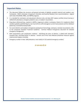 Standard Treatment Guidelines Antenatal Intranatal Postnatal Care – Dr J L Meena pg. 24
Important Notes
• This document follows the structure and general principles of globally accepted maternal and newborn care
frameworks - WHO's Antenatal, Intrapartum, Postnatal, and Essential Newborn Care recommendations - aligned
with India's RCH/NHM, HBNC, and HBPNC programs.
• It is intended for orientation and educational reference only, and does NOT replace certified clinical training in
skilled birth attendance, emergency obstetric care, or newborn resuscitation.
• Drug doses referenced (e.g., oxytocin in AMTSL, magnesium sulfate in eclampsia, Vitamin K in newborns) reflect
standard, globally published figures, but must still be confirmed against current local protocol and the individual
patient by a trained/licensed provider.
• For acute obstetric and newborn emergencies (postpartum hemorrhage, eclampsia, neonatal resuscitation), refer
to the companion Standard Treatment Guidelines - Common Medical Emergencies document for detailed
emergency management.
• Birth preparedness and complication readiness - identifying the place of delivery, a skilled birth attendant,
transport plan, and blood donor in advance - remains one of the most effective preventive measures against
maternal and newborn mortality.
• Emergency number in India: 108 (ambulance, most states) or 112 (national emergency number).
ॐ जय माता द( ॐ
 