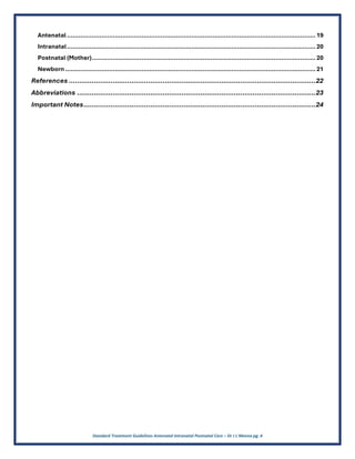 Standard Treatment Guidelines Antenatal Intranatal Postnatal Care – Dr J L Meena pg. 4
Antenatal..................................................................................................................................19
Intranatal..................................................................................................................................20
Postnatal (Mother).....................................................................................................................20
Newborn...................................................................................................................................21
References ......................................................................................................................22
Abbreviations ..................................................................................................................23
Important Notes...............................................................................................................24
 