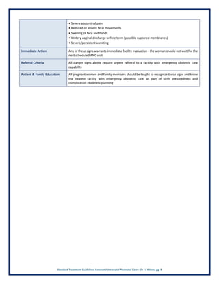 Standard Treatment Guidelines Antenatal Intranatal Postnatal Care – Dr J L Meena pg. 9
• Severe abdominal pain
• Reduced or absent fetal movements
• Swelling of face and hands
• Watery vaginal discharge before term (possible ruptured membranes)
• Severe/persistent vomiting
Immediate Action Any of these signs warrants immediate facility evaluation - the woman should not wait for the
next scheduled ANC visit
Referral Criteria All danger signs above require urgent referral to a facility with emergency obstetric care
capability
Patient & Family Education All pregnant women and family members should be taught to recognize these signs and know
the nearest facility with emergency obstetric care, as part of birth preparedness and
complication readiness planning
 