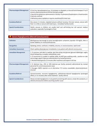 Standard Treatment Guidelines Common Medical Emergencies – Dr J L Meena pg. 10
Pharmacological Management • First-line: benzodiazepine (e.g., IV lorazepam or diazepam, or buccal/rectal diazepam if no IV
access), physician/protocol-directed dosing by weight
• Second-line (physician-administered in facility): IV phenytoin/fosphenytoin or levetiracetam
if seizures continue
• Refractory status epilepticus requires anesthesia/ICU-level care
Escalation/Referral Any seizure >5 minutes, repeated seizures without recovery, first-ever seizure, seizure with
fever in a child, or seizure with head injury - immediate facility transfer
Special Considerations Febrile seizures in children are usually brief and self-limiting but still warrant medical
evaluation, especially if prolonged or focal
⚠ Severe Hypoglycemia (Altered Consciousness)
Definition Blood glucose low enough to cause neuroglycopenic symptoms, typically <70 mg/dL, often in
known diabetics on insulin/sulfonylureas
Recognition Sweating, tremor, confusion, irritability, seizures, or unconsciousness; rapid onset
Immediate Assessment Check capillary blood glucose immediately in any patient with altered consciousness
Immediate Management 1. If conscious and able to swallow: give fast-acting oral glucose (glucose tablets/gel, sugary
drink) followed by a complex carbohydrate snack
2. If unconscious or unable to swallow safely: do NOT give anything orally - position on side
and arrange urgent IV glucose administration by trained personnel
3. Recheck blood glucose 15 minutes after treatment and repeat if still low
Pharmacological Management • IV dextrose (e.g., 25% or 10% dextrose per facility protocol) administered by trained
personnel for unconscious/severe cases
• Glucagon IM/SC injection as an alternative if IV access unavailable, physician/protocol-
directed
Escalation/Referral Unconsciousness, recurrent hypoglycemia, sulfonylurea-induced hypoglycemia (prolonged
effect), or no recovery after initial treatment - facility referral
Special Considerations Always exclude hypoglycemia in any patient presenting with seizure, stroke-like symptoms, or
altered consciousness before assuming another cause
 