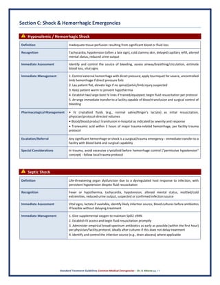 Standard Treatment Guidelines Common Medical Emergencies – Dr J L Meena pg. 11
Section C: Shock & Hemorrhagic Emergencies
⚠ Hypovolemic / Hemorrhagic Shock
Definition Inadequate tissue perfusion resulting from significant blood or fluid loss
Recognition Tachycardia, hypotension (often a late sign), cold clammy skin, delayed capillary refill, altered
mental status, reduced urine output
Immediate Assessment Identify and control the source of bleeding, assess airway/breathing/circulation, estimate
blood loss, vital signs
Immediate Management 1. Control external hemorrhage with direct pressure; apply tourniquet for severe, uncontrolled
limb hemorrhage if direct pressure fails
2. Lay patient flat, elevate legs if no spinal/pelvic/limb injury suspected
3. Keep patient warm to prevent hypothermia
4. Establish two large-bore IV lines if trained/equipped; begin fluid resuscitation per protocol
5. Arrange immediate transfer to a facility capable of blood transfusion and surgical control of
bleeding
Pharmacological Management • IV crystalloid fluids (e.g., normal saline/Ringer's lactate) as initial resuscitation,
physician/protocol-directed volumes
• Blood/blood product transfusion in-hospital as indicated by severity and response
• Tranexamic acid within 3 hours of major trauma-related hemorrhage, per facility trauma
protocol
Escalation/Referral Any significant hemorrhage or shock is a surgical/trauma emergency - immediate transfer to a
facility with blood bank and surgical capability
Special Considerations In trauma, avoid excessive crystalloid before hemorrhage control ("permissive hypotension"
concept) - follow local trauma protocol
⚠ Septic Shock
Definition Life-threatening organ dysfunction due to a dysregulated host response to infection, with
persistent hypotension despite fluid resuscitation
Recognition Fever or hypothermia, tachycardia, hypotension, altered mental status, mottled/cold
extremities, reduced urine output, suspected or confirmed infection source
Immediate Assessment Vital signs, lactate if available, identify likely infection source, blood cultures before antibiotics
if feasible without delaying treatment
Immediate Management 1. Give supplemental oxygen to maintain SpO2 ≥94%
2. Establish IV access and begin fluid resuscitation promptly
3. Administer empirical broad-spectrum antibiotics as early as possible (within the first hour)
per physician/facility protocol, ideally after cultures if this does not delay treatment
4. Identify and control the infection source (e.g., drain abscess) where applicable
 