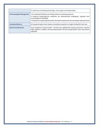 Standard Treatment Guidelines Common Medical Emergencies – Dr J L Meena pg. 12
5. Continuous monitoring of vital signs, urine output, and mental status
Pharmacological Management • IV crystalloid fluid bolus per facility protocol, reassessing response
• Empirical broad-spectrum antibiotics per physician/local antibiogram, adjusted once
source/organism identified
• Vasopressor support (physician/ICU-directed) if hypotension persists despite adequate fluids
Escalation/Referral All suspected septic shock requires immediate escalation to a higher facility/ICU-level care
Special Considerations Early recognition ("sepsis bundle" - the first hour) significantly improves outcomes; maintain
high suspicion in elderly, immunocompromised, and very young patients who may present
atypically
 
