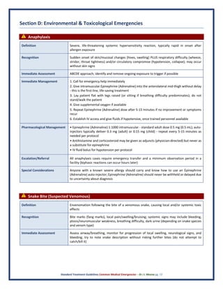 Standard Treatment Guidelines Common Medical Emergencies – Dr J L Meena pg. 13
Section D: Environmental & Toxicological Emergencies
⚠ Anaphylaxis
Definition Severe, life-threatening systemic hypersensitivity reaction, typically rapid in onset after
allergen exposure
Recognition Sudden onset of skin/mucosal changes (hives, swelling) PLUS respiratory difficulty (wheeze,
stridor, throat tightness) and/or circulatory compromise (hypotension, collapse); may occur
without skin signs
Immediate Assessment ABCDE approach; identify and remove ongoing exposure to trigger if possible
Immediate Management 1. Call for emergency help immediately
2. Give intramuscular Epinephrine (Adrenaline) into the anterolateral mid-thigh without delay
- this is the first-line, life-saving treatment
3. Lay patient flat with legs raised (or sitting if breathing difficulty predominates); do not
stand/walk the patient
4. Give supplemental oxygen if available
5. Repeat Epinephrine (Adrenaline) dose after 5-15 minutes if no improvement or symptoms
recur
6. Establish IV access and give fluids if hypotensive, once trained personnel available
Pharmacological Management • Epinephrine (Adrenaline) 1:1000 intramuscular - standard adult dose 0.5 mg (0.5 mL); auto-
injectors typically deliver 0.3 mg (adult) or 0.15 mg (child) - repeat every 5-15 minutes as
needed per protocol
• Antihistamine and corticosteroid may be given as adjuncts (physician-directed) but never as
a substitute for epinephrine
• IV fluid bolus for hypotension per protocol
Escalation/Referral All anaphylaxis cases require emergency transfer and a minimum observation period in a
facility (biphasic reactions can occur hours later)
Special Considerations Anyone with a known severe allergy should carry and know how to use an Epinephrine
(Adrenaline) auto-injector; Epinephrine (Adrenaline) should never be withheld or delayed due
to uncertainty about diagnosis
⚠ Snake Bite (Suspected Venomous)
Definition Envenomation following the bite of a venomous snake, causing local and/or systemic toxic
effects
Recognition Bite marks (fang marks), local pain/swelling/bruising; systemic signs may include bleeding,
ptosis/neuromuscular weakness, breathing difficulty, dark urine (depending on snake species
and venom type)
Immediate Assessment Assess airway/breathing, monitor for progression of local swelling, neurological signs, and
bleeding; try to note snake description without risking further bites (do not attempt to
catch/kill it)
 