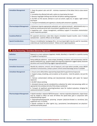 Standard Treatment Guidelines Common Medical Emergencies – Dr J L Meena pg. 14
Immediate Management 1. Keep the patient calm and still - minimize movement of the bitten limb to slow venom
spread
2. Immobilize the affected limb with a splint at a level below the heart
3. Remove rings/tight clothing near the bite site before swelling progresses
4. Do NOT cut the wound, attempt to suck out venom, apply ice, or apply a tight arterial
tourniquet
5. Transport immediately and urgently to a facility with antivenom capability
Pharmacological Management • Antivenom (species-appropriate polyvalent, per national protocol) - administered only in a
facility by trained personnel with resuscitation capability due to risk of reaction
• Supportive care - airway management, ventilatory support if neurotoxic envenomation
causes respiratory paralysis
Escalation/Referral All suspected venomous snake bites require immediate hospital transfer, even if initially
asymptomatic - systemic effects can be delayed
Special Considerations Pressure immobilization bandaging (firm, not tourniquet-tight) may be used for neurotoxic
snake bites per local/national protocol - follow current regional guidance
⚠ Acute Poisoning / Overdose (General Approach)
Definition Exposure to a toxic substance (ingested, inhaled, absorbed, or injected) in a quantity causing
or capable of causing harm
Recognition Varies widely by substance - assess airway, breathing, circulation, and consciousness; look for
specific toxidromes (e.g., pinpoint pupils and respiratory depression suggest opioid; excessive
secretions and muscle twitching suggest organophosphate)
Immediate Assessment Identify the substance, amount, time of exposure, and route where possible; assess ABCDE
and level of consciousness; contact a poison control center/toxicology service if available
Immediate Management 1. Ensure scene safety before approaching (especially for gas/chemical exposure)
2. Support airway, breathing, and circulation as the priority - treat the patient, not just the
poison
3. Remove contaminated clothing and decontaminate skin/eyes with water for topical
exposures
4. Do NOT induce vomiting
5. Activated charcoal may be considered by a physician for select oral poisonings within an
appropriate time window and only if the airway is protected
6. Transport all significant poisoning/overdose cases for medical evaluation, bringing the
substance/container if available
Pharmacological Management • Opioid overdose: naloxone IM/IV/intranasal - reverses respiratory depression, repeat doses
may be needed as effect can wear off before the opioid does; give in conjunction with
airway/breathing support
• Organophosphate/pesticide poisoning: atropine (physician-titrated to secretions) plus
supportive care, in a facility
• Specific antidotes for other agents (e.g., paracetamol, benzodiazepines) are physician-
directed and facility-based
 
