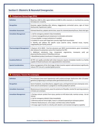 Standard Treatment Guidelines Common Medical Emergencies – Dr J L Meena pg. 18
Section E: Obstetric & Neonatal Emergencies
⚠ Postpartum Hemorrhage (PPH)
Definition Blood loss ≥500 mL after vaginal delivery (≥1000 mL after cesarean), or any blood loss causing
hemodynamic instability
Recognition Excessive vaginal bleeding after delivery, boggy/poorly contracted uterus, signs of shock
(tachycardia, hypotension, pallor)
Immediate Assessment Estimate blood loss, palpate uterine tone, assess for retained placenta/tissue, check vital signs
Immediate Management 1. Call for emergency obstetric help immediately
2. Uterine massage/bimanual compression to stimulate contraction
3. Ensure bladder is empty (catheterize if needed)
4. Establish IV access with large-bore cannula; begin fluid resuscitation
5. Identify and address the specific cause (uterine atony, retained tissue, trauma,
coagulopathy) per facility protocol
Pharmacological Management • Oxytocin 10 IU IM/IV - first-line uterotonic per WHO recommendation, given immediately
after delivery for prevention and as first treatment for PPH
• Additional uterotonics (e.g., misoprostol, ergometrine, tranexamic acid) per
physician/facility protocol if bleeding continues
• Blood/blood product transfusion in-hospital as indicated
Escalation/Referral All PPH not rapidly controlled with initial measures requires immediate transfer to a facility
capable of blood transfusion and surgical/obstetric intervention
Special Considerations Active management of the third stage of labor (routine oxytocin administration) significantly
reduces PPH risk and is standard global practice
⚠ Eclampsia / Severe Pre-eclampsia
Definition Pre-eclampsia (new-onset hypertension with proteinuria/organ dysfunction after 20 weeks'
gestation) progressing to eclampsia when generalized seizures occur
Recognition Severe headache, visual disturbance, epigastric pain, and hypertension (pre-eclampsia); tonic-
clonic seizures (eclampsia) in a pregnant or recently postpartum woman
Immediate Assessment Blood pressure measurement, assess for proteinuria if feasible, monitor for warning symptoms
in known pre-eclampsia
Immediate Management 1. During a seizure: protect from injury, position on left lateral side, maintain airway - do not
restrain
2. Call for emergency obstetric help immediately
3. Minimize external stimuli (light, noise) in a known/suspected pre-eclampsia patient
4. Monitor blood pressure, urine output, and fetal status where feasible
5. Arrange urgent transfer to a facility with obstetric and neonatal emergency capability
 
