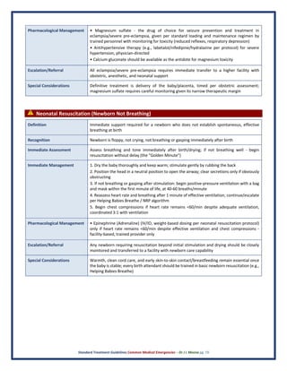 Standard Treatment Guidelines Common Medical Emergencies – Dr J L Meena pg. 19
Pharmacological Management • Magnesium sulfate - the drug of choice for seizure prevention and treatment in
eclampsia/severe pre-eclampsia, given per standard loading and maintenance regimen by
trained personnel with monitoring for toxicity (reduced reflexes, respiratory depression)
• Antihypertensive therapy (e.g., labetalol/nifedipine/hydralazine per protocol) for severe
hypertension, physician-directed
• Calcium gluconate should be available as the antidote for magnesium toxicity
Escalation/Referral All eclampsia/severe pre-eclampsia requires immediate transfer to a higher facility with
obstetric, anesthetic, and neonatal support
Special Considerations Definitive treatment is delivery of the baby/placenta, timed per obstetric assessment;
magnesium sulfate requires careful monitoring given its narrow therapeutic margin
⚠ Neonatal Resuscitation (Newborn Not Breathing)
Definition Immediate support required for a newborn who does not establish spontaneous, effective
breathing at birth
Recognition Newborn is floppy, not crying, not breathing or gasping immediately after birth
Immediate Assessment Assess breathing and tone immediately after birth/drying; if not breathing well - begin
resuscitation without delay (the "Golden Minute")
Immediate Management 1. Dry the baby thoroughly and keep warm; stimulate gently by rubbing the back
2. Position the head in a neutral position to open the airway; clear secretions only if obviously
obstructing
3. If not breathing or gasping after stimulation: begin positive-pressure ventilation with a bag
and mask within the first minute of life, at 40-60 breaths/minute
4. Reassess heart rate and breathing after 1 minute of effective ventilation; continue/escalate
per Helping Babies Breathe / NRP algorithm
5. Begin chest compressions if heart rate remains <60/min despite adequate ventilation,
coordinated 3:1 with ventilation
Pharmacological Management • Epinephrine (Adrenaline) (IV/IO, weight-based dosing per neonatal resuscitation protocol)
only if heart rate remains <60/min despite effective ventilation and chest compressions -
facility-based, trained provider only
Escalation/Referral Any newborn requiring resuscitation beyond initial stimulation and drying should be closely
monitored and transferred to a facility with newborn care capability
Special Considerations Warmth, clean cord care, and early skin-to-skin contact/breastfeeding remain essential once
the baby is stable; every birth attendant should be trained in basic newborn resuscitation (e.g.,
Helping Babies Breathe)
 