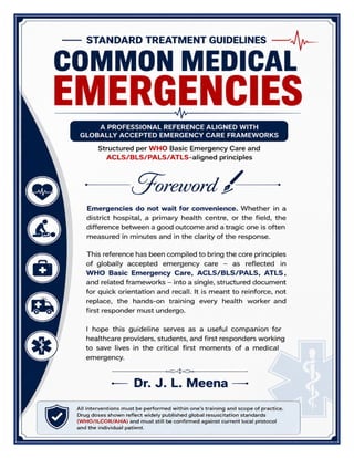 Standard Treatment Guidelines Common Medical Emergencies – Dr J L Meena pg. 2
Foreword
Emergencies do not wait for convenience. Whether in a district hospital, a primary health centre, or the field, the
difference between a good outcome and a tragic one is often measured in minutes and in the clarity of the response.
This reference has been compiled to bring the core principles of globally accepted emergency care - as reflected in WHO
Basic Emergency Care, ACLS/BLS/PALS, ATLS, and related frameworks - into a single, structured document for quick
orientation and recall. It is meant to reinforce, not replace, the hands-on training every health worker and first
responder must undergo.
I hope this guideline serves as a useful companion for healthcare providers, students, and first responders working to
save lives in the critical first moments of a medical emergency.
Dr. J. L. Meena
 