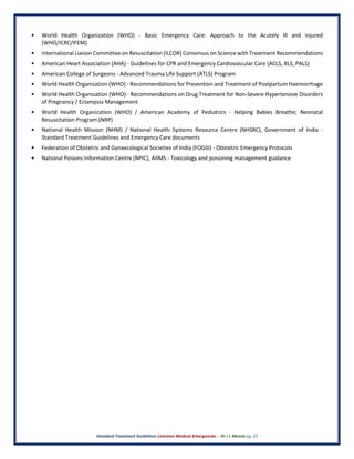 Standard Treatment Guidelines Common Medical Emergencies – Dr J L Meena pg. 23
• World Health Organization (WHO) - Basic Emergency Care: Approach to the Acutely Ill and Injured
(WHO/ICRC/IFEM)
• International Liaison Committee on Resuscitation (ILCOR) Consensus on Science with Treatment Recommendations
• American Heart Association (AHA) - Guidelines for CPR and Emergency Cardiovascular Care (ACLS, BLS, PALS)
• American College of Surgeons - Advanced Trauma Life Support (ATLS) Program
• World Health Organization (WHO) - Recommendations for Prevention and Treatment of Postpartum Haemorrhage
• World Health Organization (WHO) - Recommendations on Drug Treatment for Non-Severe Hypertensive Disorders
of Pregnancy / Eclampsia Management
• World Health Organization (WHO) / American Academy of Pediatrics - Helping Babies Breathe; Neonatal
Resuscitation Program (NRP)
• National Health Mission (NHM) / National Health Systems Resource Centre (NHSRC), Government of India -
Standard Treatment Guidelines and Emergency Care documents
• Federation of Obstetric and Gynaecological Societies of India (FOGSI) - Obstetric Emergency Protocols
• National Poisons Information Centre (NPIC), AIIMS - Toxicology and poisoning management guidance
 