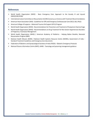 Standard Treatment Guidelines Common Medical Emergencies – Dr J L Meena pg. 24
References
• World Health Organization (WHO) - Basic Emergency Care: Approach to the Acutely Ill and Injured
(WHO/ICRC/IFEM)
• International Liaison Committee on Resuscitation (ILCOR) Consensus on Science with Treatment Recommendations
• American Heart Association (AHA) - Guidelines for CPR and Emergency Cardiovascular Care (ACLS, BLS, PALS)
• American College of Surgeons - Advanced Trauma Life Support (ATLS) Program
• World Health Organization (WHO) - Recommendations for Prevention and Treatment of Postpartum Haemorrhage
• World Health Organization (WHO) - Recommendations on Drug Treatment for Non-Severe Hypertensive Disorders
of Pregnancy / Eclampsia Management
• World Health Organization (WHO) / American Academy of Pediatrics - Helping Babies Breathe; Neonatal
Resuscitation Program (NRP)
• National Health Mission (NHM) / National Health Systems Resource Centre (NHSRC), Government of India -
Standard Treatment Guidelines and Emergency Care documents
• Federation of Obstetric and Gynaecological Societies of India (FOGSI) - Obstetric Emergency Protocols
• National Poisons Information Centre (NPIC), AIIMS - Toxicology and poisoning management guidance
 