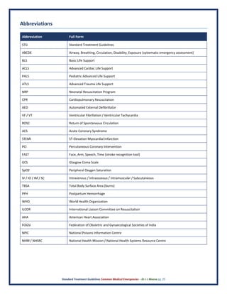 Standard Treatment Guidelines Common Medical Emergencies – Dr J L Meena pg. 25
Abbreviations
Abbreviation Full Form
STG Standard Treatment Guidelines
ABCDE Airway, Breathing, Circulation, Disability, Exposure (systematic emergency assessment)
BLS Basic Life Support
ACLS Advanced Cardiac Life Support
PALS Pediatric Advanced Life Support
ATLS Advanced Trauma Life Support
NRP Neonatal Resuscitation Program
CPR Cardiopulmonary Resuscitation
AED Automated External Defibrillator
VF / VT Ventricular Fibrillation / Ventricular Tachycardia
ROSC Return of Spontaneous Circulation
ACS Acute Coronary Syndrome
STEMI ST-Elevation Myocardial Infarction
PCI Percutaneous Coronary Intervention
FAST Face, Arm, Speech, Time (stroke recognition tool)
GCS Glasgow Coma Scale
SpO2 Peripheral Oxygen Saturation
IV / IO / IM / SC Intravenous / Intraosseous / Intramuscular / Subcutaneous
TBSA Total Body Surface Area (burns)
PPH Postpartum Hemorrhage
WHO World Health Organization
ILCOR International Liaison Committee on Resuscitation
AHA American Heart Association
FOGSI Federation of Obstetric and Gynaecological Societies of India
NPIC National Poisons Information Centre
NHM / NHSRC National Health Mission / National Health Systems Resource Centre
 