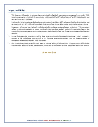 Standard Treatment Guidelines Common Medical Emergencies – Dr J L Meena pg. 26
Important Notes
• This document follows the structure and general principles of globally accepted emergency care frameworks - WHO
Basic Emergency Care, ILCOR/AHA resuscitation guidelines (BLS/ACLS/PALS), ATLS, and WHO/FOGSI obstetric and
neonatal emergency guidance.
• It is intended for orientation and educational reference only, and does NOT replace certified hands-on training and
certification in BLS, ACLS, PALS, ATLS, or Basic Emergency Care - these skills require supervised practical training.
• Drug doses referenced (e.g., Epinephrine (Adrenaline) in cardiac arrest/anaphylaxis, oxytocin in PPH, magnesium
sulfate in eclampsia, naloxone in opioid overdose) reflect standard, globally published resuscitation figures, but
must still be confirmed against current local protocol, patient weight/age, and clinical context by a trained/licensed
provider.
• In any life-threatening emergency, call for local emergency medical services immediately - India's emergency
number is 108 (ambulance, most states) or 112 (national emergency number) - do not delay activation of
emergency response to complete a full assessment.
• First responders should act within their level of training; advanced interventions (IV medications, defibrillation
interpretation, advanced airway management) should only be performed by those trained and authorized to do so.
ॐ जय माता द( ॐ
 