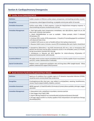 Standard Treatment Guidelines Common Medical Emergencies – Dr J L Meena pg. 6
Section A: Cardiopulmonary Emergencies
⚠ Cardiac Arrest (Adult BLS/ACLS)
Definition Sudden cessation of effective cardiac output; unresponsive, not breathing normally, no pulse
Recognition Unresponsive, absent/agonal breathing, no palpable central pulse within 10 seconds
Immediate Assessment Confirm scene safety → check response → shout for help/activate emergency response →
check breathing and pulse simultaneously (≤10 sec)
Immediate Management 1. Start high-quality chest compressions immediately: rate 100-120/min, depth 5-6 cm, full
chest recoil, minimize interruptions
2. Attach AED/defibrillator as soon as available - follow prompts, shock if indicated
(VF/pulseless VT)
3. Continue CPR in cycles of 30 compressions : 2 breaths (if trained/equipped for ventilation)
until advanced help arrives
4. Establish IV/IO access as soon as feasible without interrupting compressions
5. Reassess rhythm every 2 minutes; resume CPR immediately after each rhythm check/shock
Pharmacological Management • Epinephrine (Adrenaline) 1 mg IV/IO (Intravenously (IV) into a vein or Intraosseous (IO)
directly into the bone marrow when intravenous access is not achievable.) every 3-5 minutes
during resuscitation (standard ACLS dosing)
• Amiodarone or lidocaine per ACLS algorithm for shock-refractory VF/pulseless VT
(physician/trained provider administered)
Escalation/Referral All cardiac arrest survivors require immediate transfer to a facility capable of post-resuscitation
care (ICU, cardiac catheterization if indicated)
Special Considerations Pediatric arrest: compression-ventilation ratio and drug doses differ (weight-based) - follow
pediatric advanced life support (PALS) protocol
⚠ Acute Coronary Syndrome (Suspected Heart Attack)
Definition Spectrum of conditions from unstable angina to ST-elevation myocardial infarction (STEMI),
caused by acute coronary blood flow compromise
Recognition Crushing/pressure-like chest pain, may radiate to arm/jaw/back, sweating, breathlessness,
nausea; may be atypical (elderly, diabetics, women)
Immediate Assessment ABCDE approach; 12-lead ECG within 10 minutes of contact where available; vital signs, oxygen
saturation
Immediate Management 1. Keep patient calm, seated/semi-recumbent, minimize exertion
2. Give oxygen only if SpO2 <94%
3. Aspirin 300 mg chewed (if not contraindicated and physician/protocol-directed)
4. Arrange urgent transfer to a facility capable of ECG interpretation and reperfusion therapy
(thrombolysis/PCI)
 