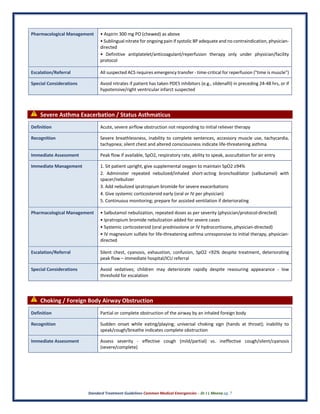 Standard Treatment Guidelines Common Medical Emergencies – Dr J L Meena pg. 7
Pharmacological Management • Aspirin 300 mg PO (chewed) as above
• Sublingual nitrate for ongoing pain if systolic BP adequate and no contraindication, physician-
directed
• Definitive antiplatelet/anticoagulant/reperfusion therapy only under physician/facility
protocol
Escalation/Referral All suspected ACS requires emergency transfer - time-critical for reperfusion ("time is muscle")
Special Considerations Avoid nitrates if patient has taken PDE5 inhibitors (e.g., sildenafil) in preceding 24-48 hrs, or if
hypotensive/right ventricular infarct suspected
⚠ Severe Asthma Exacerbation / Status Asthmaticus
Definition Acute, severe airflow obstruction not responding to initial reliever therapy
Recognition Severe breathlessness, inability to complete sentences, accessory muscle use, tachycardia,
tachypnea; silent chest and altered consciousness indicate life-threatening asthma
Immediate Assessment Peak flow if available, SpO2, respiratory rate, ability to speak, auscultation for air entry
Immediate Management 1. Sit patient upright, give supplemental oxygen to maintain SpO2 ≥94%
2. Administer repeated nebulized/inhaled short-acting bronchodilator (salbutamol) with
spacer/nebulizer
3. Add nebulized ipratropium bromide for severe exacerbations
4. Give systemic corticosteroid early (oral or IV per physician)
5. Continuous monitoring; prepare for assisted ventilation if deteriorating
Pharmacological Management • Salbutamol nebulization, repeated doses as per severity (physician/protocol-directed)
• Ipratropium bromide nebulization added for severe cases
• Systemic corticosteroid (oral prednisolone or IV hydrocortisone, physician-directed)
• IV magnesium sulfate for life-threatening asthma unresponsive to initial therapy, physician-
directed
Escalation/Referral Silent chest, cyanosis, exhaustion, confusion, SpO2 <92% despite treatment, deteriorating
peak flow – immediate hospital/ICU referral
Special Considerations Avoid sedatives; children may deteriorate rapidly despite reassuring appearance - low
threshold for escalation
⚠ Choking / Foreign Body Airway Obstruction
Definition Partial or complete obstruction of the airway by an inhaled foreign body
Recognition Sudden onset while eating/playing; universal choking sign (hands at throat); inability to
speak/cough/breathe indicates complete obstruction
Immediate Assessment Assess severity - effective cough (mild/partial) vs. ineffective cough/silent/cyanosis
(severe/complete)
 
