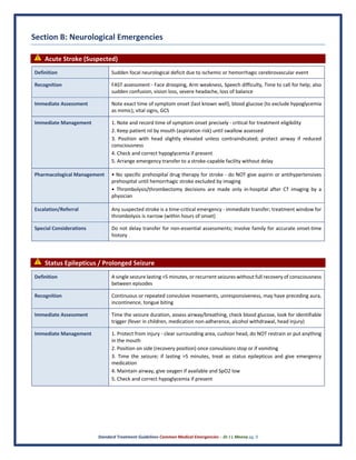 Standard Treatment Guidelines Common Medical Emergencies – Dr J L Meena pg. 9
Section B: Neurological Emergencies
⚠ Acute Stroke (Suspected)
Definition Sudden focal neurological deficit due to ischemic or hemorrhagic cerebrovascular event
Recognition FAST assessment - Face drooping, Arm weakness, Speech difficulty, Time to call for help; also
sudden confusion, vision loss, severe headache, loss of balance
Immediate Assessment Note exact time of symptom onset (last known well), blood glucose (to exclude hypoglycemia
as mimic), vital signs, GCS
Immediate Management 1. Note and record time of symptom onset precisely - critical for treatment eligibility
2. Keep patient nil by mouth (aspiration risk) until swallow assessed
3. Position with head slightly elevated unless contraindicated; protect airway if reduced
consciousness
4. Check and correct hypoglycemia if present
5. Arrange emergency transfer to a stroke-capable facility without delay
Pharmacological Management • No specific prehospital drug therapy for stroke - do NOT give aspirin or antihypertensives
prehospital until hemorrhagic stroke excluded by imaging
• Thrombolysis/thrombectomy decisions are made only in-hospital after CT imaging by a
physician
Escalation/Referral Any suspected stroke is a time-critical emergency - immediate transfer; treatment window for
thrombolysis is narrow (within hours of onset)
Special Considerations Do not delay transfer for non-essential assessments; involve family for accurate onset-time
history
⚠ Status Epilepticus / Prolonged Seizure
Definition A single seizure lasting >5 minutes, or recurrent seizures without full recovery of consciousness
between episodes
Recognition Continuous or repeated convulsive movements, unresponsiveness, may have preceding aura,
incontinence, tongue biting
Immediate Assessment Time the seizure duration, assess airway/breathing, check blood glucose, look for identifiable
trigger (fever in children, medication non-adherence, alcohol withdrawal, head injury)
Immediate Management 1. Protect from injury - clear surrounding area, cushion head, do NOT restrain or put anything
in the mouth
2. Position on side (recovery position) once convulsions stop or if vomiting
3. Time the seizure; if lasting >5 minutes, treat as status epilepticus and give emergency
medication
4. Maintain airway, give oxygen if available and SpO2 low
5. Check and correct hypoglycemia if present
 