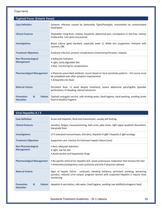 [Type here]
Standards Treatment Guidelines - Dr J L Meena 10
Typhoid Fever (Enteric Fever)
Case Definition Systemic infection caused by Salmonella Typhi/Paratyphi, transmitted via contaminated
food/water
Clinical Features Stepladder rising fever, malaise, headache, abdominal pain, constipation or diarrhea, relative
bradycardia, rose spots (occasional)
Investigations Blood culture (gold standard, especially week 1), Widal test (supportive, interpret with
caution), CBC
Treatment Objectives Eradicate infection, prevent complications (intestinal perforation, relapse)
Non-Pharmacological
Management
• Adequate hydration
• Light, easily digestible diet
• Rest, monitoring for complications
Pharmacological Management • Physician-prescribed antibiotic course based on local sensitivity patterns - full course must
be completed even after symptom improvement
• Antipyretics for fever
Referral Criteria Persistent fever >1 week despite treatment, severe abdominal pain/rigidity (possible
perforation), GI bleeding, altered sensorium
Prevention & Patient
Education
Typhoid conjugate vaccine, safe drinking water, food hygiene, hand washing, avoiding street
food of doubtful hygiene
Viral Hepatitis A / E
Case Definition Acute viral hepatitis, fecal-oral transmission, usually self-limiting
Clinical Features Jaundice, fatigue, nausea/vomiting, dark urine, pale stools, right upper quadrant discomfort,
low-grade fever
Investigations LFTs (elevated transaminases, bilirubin), Hepatitis A IgM / Hepatitis E IgM serology
Treatment Objectives Supportive care; monitor for fulminant hepatic failure (rare)
Non-Pharmacological
Management
• Rest, adequate hydration
• Light, low-fat diet
• Avoid alcohol and hepatotoxic drugs
Pharmacological Management • No specific antiviral for Hepatitis A/E; avoid unnecessary medication that stresses the liver
• Antiemetics/antipyretics used cautiously and only if physician-advised
Referral Criteria Signs of hepatic failure - confusion, bleeding tendency, persistent vomiting, worsening
jaundice, reduced urine output; pregnant women with suspected Hepatitis E require close
monitoring
Prevention & Patient
Education
Hepatitis A vaccination, safe water, food hygiene, avoiding raw shellfish/unhygienic food
 