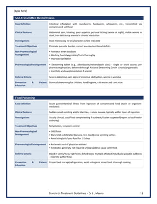 [Type here]
Standards Treatment Guidelines - Dr J L Meena 11
Soil-Transmitted Helminthiasis
Case Definition Intestinal infestation with roundworm, hookworm, whipworm, etc., transmitted via
contaminated soil/food
Clinical Features Abdominal pain, bloating, poor appetite, perianal itching (worse at night), visible worms in
stool, iron-deficiency anemia in chronic infestation
Investigations Stool microscopy for ova/parasites where indicated
Treatment Objectives Eliminate parasitic burden, correct anemia/nutritional deficits
Non-Pharmacological
Management
• Footwear when outdoors
• Washing hands/vegetables/fruits thoroughly
• Improved sanitation
Pharmacological Management • Deworming tablet (e.g., albendazole/mebendazole class) - single or short course, per
pharmacist/physician; delivered through National Deworming Day in schools/anganwadis
• Iron/folic acid supplementation if anemic
Referral Criteria Severe abdominal pain, signs of intestinal obstruction, worms in vomitus
Prevention & Patient
Education
Biannual deworming for children, hand hygiene, safe water and sanitation
Food Poisoning
Case Definition Acute gastrointestinal illness from ingestion of contaminated food (toxin or organism-
mediated)
Clinical Features Sudden-onset vomiting and/or diarrhea, cramps, nausea, typically within hours of ingestion
Investigations Usually clinical; stool/food sample testing if outbreak/cluster suspected (report to local health
authority)
Treatment Objectives Rehydration, symptom control
Non-Pharmacological
Management
• ORS/fluids
• Bland diet as tolerated (banana, rice, toast) once vomiting settles
• Avoid dairy/oily/spicy food for 1-2 days
Pharmacological Management • Antiemetic only if physician-advised
• Antibiotics generally not required unless bacterial cause confirmed
Referral Criteria Blood in vomit/stool, high fever, dehydration, multiple affected individuals (possible outbreak
- report to authorities)
Prevention & Patient
Education
Proper food storage/refrigeration, avoid unhygienic street food, thorough cooking
 