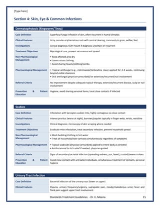 [Type here]
Standards Treatment Guidelines - Dr J L Meena 15
Section 4: Skin, Eye & Common Infections
Dermatophytosis (Ringworm/Tinea)
Case Definition Superficial fungal infection of skin, often recurrent in humid climates
Clinical Features Itchy, annular erythematous rash with central clearing; commonly in groin, axillae, feet
Investigations Clinical diagnosis; KOH mount if diagnosis uncertain or recurrent
Treatment Objectives Mycological cure, prevent recurrence and spread
Non-Pharmacological
Management
• Keep affected area dry
• Loose cotton clothing
• Avoid sharing towels/clothing/combs
Pharmacological Management • Topical antifungal (e.g., clotrimazole/terbinafine class) applied for 2-4 weeks, continuing
beyond visible clearance
• Oral antifungal (physician-prescribed) for extensive/recurrent/nail involvement
Referral Criteria No improvement despite adequate topical therapy, extensive/recurrent disease, scalp or nail
involvement
Prevention & Patient
Education
Hygiene, avoid sharing personal items, treat close contacts if infected
Scabies
Case Definition Infestation with Sarcoptes scabiei mite, highly contagious via close contact
Clinical Features Intense pruritus (worse at night), burrows/papules typically in finger webs, wrists, waistline
Investigations Clinical diagnosis; microscopy of skin scraping where needed
Treatment Objectives Eradicate mite infestation, treat secondary infection, prevent household spread
Non-Pharmacological
Management
• Wash bedding/clothing in hot water
• Treat all household/close contacts simultaneously regardless of symptoms
Pharmacological Management • Topical scabicide (physician-prescribed) applied to entire body as directed
• Antihistamine for itch relief if needed, physician-guided
Referral Criteria Signs of secondary bacterial infection (spreading redness, pus, fever), crusted/severe scabies
Prevention & Patient
Education
Avoid close contact with untreated individuals, simultaneous treatment of contacts, personal
hygiene
Urinary Tract Infection
Case Definition Bacterial infection of the urinary tract (lower or upper)
Clinical Features Dysuria, urinary frequency/urgency, suprapubic pain, cloudy/malodorous urine; fever and
flank pain suggest upper tract involvement
 