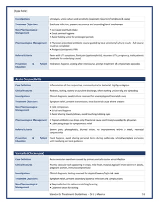[Type here]
Standards Treatment Guidelines - Dr J L Meena 16
Investigations Urinalysis, urine culture and sensitivity (especially recurrent/complicated cases)
Treatment Objectives Eradicate infection, prevent recurrence and ascending/renal involvement
Non-Pharmacological
Management
• Increased oral fluid intake
• Good perineal hygiene
• Avoid holding urine for prolonged periods
Pharmacological Management • Physician-prescribed antibiotic course guided by local sensitivity/culture results - full course
must be completed
• Analgesic/antipyretic PRN
Referral Criteria Fever with UTI symptoms, flank pain (pyelonephritis), recurrent UTIs, pregnancy, male patients
(evaluate for underlying cause)
Prevention & Patient
Education
Hydration, hygiene, voiding after intercourse, prompt treatment of symptomatic episodes
Acute Conjunctivitis
Case Definition Inflammation of the conjunctiva, commonly viral or bacterial, highly contagious
Clinical Features Redness, itching, watery or purulent discharge, often starting unilaterally and spreading
Investigations Clinical diagnosis; swab/culture reserved for severe/atypical/neonatal cases
Treatment Objectives Symptom relief, prevent transmission, treat bacterial cause where present
Non-Pharmacological
Management
• Cold compresses
• Strict hand hygiene
• Avoid sharing towels/pillows, avoid touching/rubbing eyes
Pharmacological Management • Topical antibiotic eye drops only if bacterial cause confirmed/suspected by physician
• Lubricating drops for symptomatic relief
Referral Criteria Severe pain, photophobia, blurred vision, no improvement within a week, neonatal
conjunctivitis
Prevention & Patient
Education
Hand hygiene, avoid sharing personal items during outbreaks, school/workplace exclusion
until resolving per local guidance
Varicella (Chickenpox)
Case Definition Acute vesicular exanthem caused by primary varicella-zoster virus infection
Clinical Features Pruritic vesicular rash appearing in crops, mild fever, malaise; typically more severe in adults,
pregnant women, immunocompromised
Investigations Clinical diagnosis; testing reserved for atypical/severe/high-risk cases
Treatment Objectives Symptom relief, prevent secondary bacterial infection and complications
Non-Pharmacological
Management
• Keep nails short to reduce scratching/scarring
• Calamine lotion for itching
 