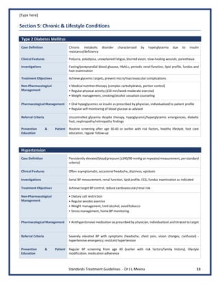 [Type here]
Standards Treatment Guidelines - Dr J L Meena 18
Section 5: Chronic & Lifestyle Conditions
Type 2 Diabetes Mellitus
Case Definition Chronic metabolic disorder characterized by hyperglycemia due to insulin
resistance/deficiency
Clinical Features Polyuria, polydipsia, unexplained fatigue, blurred vision, slow-healing wounds, paresthesia
Investigations Fasting/postprandial blood glucose, HbA1c, periodic renal function, lipid profile, fundus and
foot examination
Treatment Objectives Achieve glycemic targets, prevent micro/macrovascular complications
Non-Pharmacological
Management
• Medical nutrition therapy (complex carbohydrates, portion control)
• Regular physical activity (150 min/week moderate exercise)
• Weight management, smoking/alcohol cessation counseling
Pharmacological Management • Oral hypoglycemics or insulin as prescribed by physician, individualized to patient profile
• Regular self-monitoring of blood glucose as advised
Referral Criteria Uncontrolled glycemia despite therapy, hypoglycemic/hyperglycemic emergencies, diabetic
foot, nephropathy/retinopathy findings
Prevention & Patient
Education
Routine screening after age 30-40 or earlier with risk factors, healthy lifestyle, foot care
education, regular follow-up
Hypertension
Case Definition Persistently elevated blood pressure (≥140/90 mmHg on repeated measurement, per standard
criteria)
Clinical Features Often asymptomatic; occasional headache, dizziness, epistaxis
Investigations Serial BP measurement, renal function, lipid profile, ECG, fundus examination as indicated
Treatment Objectives Achieve target BP control, reduce cardiovascular/renal risk
Non-Pharmacological
Management
• Dietary salt restriction
• Regular aerobic exercise
• Weight management, limit alcohol, avoid tobacco
• Stress management, home BP monitoring
Pharmacological Management • Antihypertensive medication as prescribed by physician, individualized and titrated to target
Referral Criteria Severely elevated BP with symptoms (headache, chest pain, vision changes, confusion) -
hypertensive emergency; resistant hypertension
Prevention & Patient
Education
Regular BP screening from age 40 (earlier with risk factors/family history), lifestyle
modification, medication adherence
 