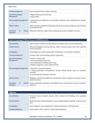 [Type here]
Standards Treatment Guidelines - Dr J L Meena 20
Treatment Objectives Restore euthyroid state, symptom resolution
Non-Pharmacological
Management
• Regular follow-up and monitoring
• Balanced diet
Pharmacological Management • Thyroid hormone replacement as prescribed by physician, dose titrated based on periodic
TSH testing
Referral Criteria Severe symptoms (myxedema, bradycardia, altered consciousness), pregnancy, poor response
to standard therapy
Prevention & Patient
Education
Medication adherence, regular follow-up testing, awareness of symptom recurrence
Gastro-Esophageal Reflux Disease (GERD)/Gastritis
Case Definition Reflux of gastric contents causing troublesome symptoms and/or mucosal inflammation
Clinical Features Retrosternal/epigastric burning, bloating, acidity, occasional nausea, worse after spicy/oily
food or lying down
Investigations Clinical diagnosis; H. pylori testing and/or endoscopy for recurrent/alarm symptoms
Treatment Objectives Symptom relief, mucosal healing, prevent complications
Non-Pharmacological
Management
• Smaller, frequent meals
• Avoid spicy/oily/late-night meals
• Avoid lying down immediately after eating
• Weight management, reduce caffeine/alcohol
Pharmacological Management • Antacids for occasional symptoms
• Physician-prescribed acid-suppressive therapy (PPI/H2 blocker class) for persistent
symptoms
• H. pylori eradication therapy if confirmed
Referral Criteria Dysphagia, unintentional weight loss, hematemesis, melena, symptoms persisting >2 weeks
despite treatment
Prevention & Patient
Education
Dietary and lifestyle modification, avoid NSAID overuse, timely medical review for persistent
symptoms
Migraine
Case Definition Recurrent primary headache disorder, often unilateral and throbbing, with associated
symptoms
Clinical Features Moderate-severe throbbing headache, nausea, photophobia/phonophobia, occasional visual
aura
Investigations Clinical diagnosis; neuroimaging only for atypical presentation or red-flag features
Treatment Objectives Acute symptom relief, reduction in attack frequency/severity
 