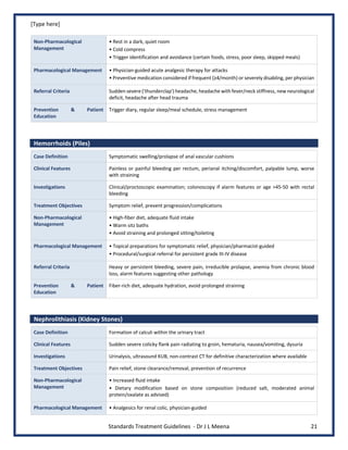 [Type here]
Standards Treatment Guidelines - Dr J L Meena 21
Non-Pharmacological
Management
• Rest in a dark, quiet room
• Cold compress
• Trigger identification and avoidance (certain foods, stress, poor sleep, skipped meals)
Pharmacological Management • Physician-guided acute analgesic therapy for attacks
• Preventive medication considered if frequent (≥4/month) or severely disabling, per physician
Referral Criteria Sudden severe ('thunderclap') headache, headache with fever/neck stiffness, new neurological
deficit, headache after head trauma
Prevention & Patient
Education
Trigger diary, regular sleep/meal schedule, stress management
Hemorrhoids (Piles)
Case Definition Symptomatic swelling/prolapse of anal vascular cushions
Clinical Features Painless or painful bleeding per rectum, perianal itching/discomfort, palpable lump, worse
with straining
Investigations Clinical/proctoscopic examination; colonoscopy if alarm features or age >45-50 with rectal
bleeding
Treatment Objectives Symptom relief, prevent progression/complications
Non-Pharmacological
Management
• High-fiber diet, adequate fluid intake
• Warm sitz baths
• Avoid straining and prolonged sitting/toileting
Pharmacological Management • Topical preparations for symptomatic relief, physician/pharmacist-guided
• Procedural/surgical referral for persistent grade III-IV disease
Referral Criteria Heavy or persistent bleeding, severe pain, irreducible prolapse, anemia from chronic blood
loss, alarm features suggesting other pathology
Prevention & Patient
Education
Fiber-rich diet, adequate hydration, avoid prolonged straining
Nephrolithiasis (Kidney Stones)
Case Definition Formation of calculi within the urinary tract
Clinical Features Sudden severe colicky flank pain radiating to groin, hematuria, nausea/vomiting, dysuria
Investigations Urinalysis, ultrasound KUB, non-contrast CT for definitive characterization where available
Treatment Objectives Pain relief, stone clearance/removal, prevention of recurrence
Non-Pharmacological
Management
• Increased fluid intake
• Dietary modification based on stone composition (reduced salt, moderated animal
protein/oxalate as advised)
Pharmacological Management • Analgesics for renal colic, physician-guided
 
