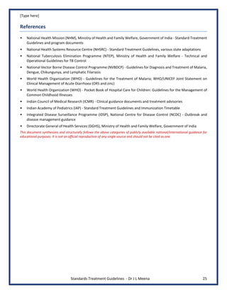 [Type here]
Standards Treatment Guidelines - Dr J L Meena 25
References
• National Health Mission (NHM), Ministry of Health and Family Welfare, Government of India - Standard Treatment
Guidelines and program documents
• National Health Systems Resource Centre (NHSRC) - Standard Treatment Guidelines, various state adaptations
• National Tuberculosis Elimination Programme (NTEP), Ministry of Health and Family Welfare - Technical and
Operational Guidelines for TB Control
• National Vector Borne Disease Control Programme (NVBDCP) - Guidelines for Diagnosis and Treatment of Malaria,
Dengue, Chikungunya, and Lymphatic Filariasis
• World Health Organization (WHO) - Guidelines for the Treatment of Malaria; WHO/UNICEF Joint Statement on
Clinical Management of Acute Diarrhoea (ORS and zinc)
• World Health Organization (WHO) - Pocket Book of Hospital Care for Children: Guidelines for the Management of
Common Childhood Illnesses
• Indian Council of Medical Research (ICMR) - Clinical guidance documents and treatment advisories
• Indian Academy of Pediatrics (IAP) - Standard Treatment Guidelines and Immunization Timetable
• Integrated Disease Surveillance Programme (IDSP), National Centre for Disease Control (NCDC) - Outbreak and
disease management guidance
• Directorate General of Health Services (DGHS), Ministry of Health and Family Welfare, Government of India
This document synthesizes and structurally follows the above categories of publicly available national/international guidance for
educational purposes. It is not an official reproduction of any single source and should not be cited as one.
 