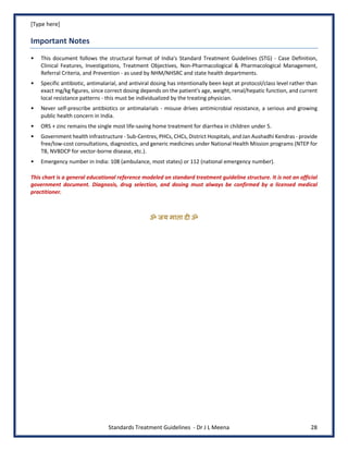 [Type here]
Standards Treatment Guidelines - Dr J L Meena 28
Important Notes
• This document follows the structural format of India's Standard Treatment Guidelines (STG) - Case Definition,
Clinical Features, Investigations, Treatment Objectives, Non-Pharmacological & Pharmacological Management,
Referral Criteria, and Prevention - as used by NHM/NHSRC and state health departments.
• Specific antibiotic, antimalarial, and antiviral dosing has intentionally been kept at protocol/class level rather than
exact mg/kg figures, since correct dosing depends on the patient's age, weight, renal/hepatic function, and current
local resistance patterns - this must be individualized by the treating physician.
• Never self-prescribe antibiotics or antimalarials - misuse drives antimicrobial resistance, a serious and growing
public health concern in India.
• ORS + zinc remains the single most life-saving home treatment for diarrhea in children under 5.
• Government health infrastructure - Sub-Centres, PHCs, CHCs, District Hospitals, and Jan Aushadhi Kendras - provide
free/low-cost consultations, diagnostics, and generic medicines under National Health Mission programs (NTEP for
TB, NVBDCP for vector-borne disease, etc.).
• Emergency number in India: 108 (ambulance, most states) or 112 (national emergency number).
This chart is a general educational reference modeled on standard treatment guideline structure. It is not an official
government document. Diagnosis, drug selection, and dosing must always be confirmed by a licensed medical
practitioner.
ॐ जय माता द( ॐ
 