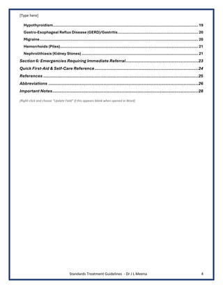 [Type here]
Standards Treatment Guidelines - Dr J L Meena 4
Hypothyroidism.........................................................................................................................19
Gastro-Esophageal Reflux Disease (GERD)/Gastritis...................................................................20
Migraine....................................................................................................................................20
Hemorrhoids (Piles)...................................................................................................................21
Nephrolithiasis (Kidney Stones) .................................................................................................21
Section 6: Emergencies Requiring Immediate Referral.......................................................23
Quick First-Aid & Self-Care Reference...............................................................................24
References ......................................................................................................................25
Abbreviations ..................................................................................................................26
Important Notes...............................................................................................................28
(Right-click and choose “Update Field” if this appears blank when opened in Word)
 