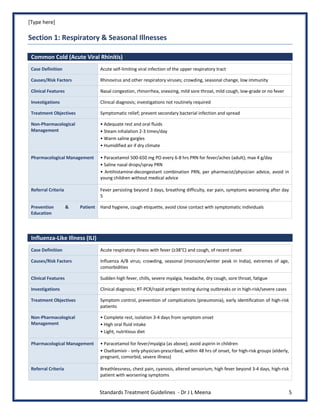 [Type here]
Standards Treatment Guidelines - Dr J L Meena 5
Section 1: Respiratory & Seasonal Illnesses
Common Cold (Acute Viral Rhinitis)
Case Definition Acute self-limiting viral infection of the upper respiratory tract
Causes/Risk Factors Rhinovirus and other respiratory viruses; crowding, seasonal change, low immunity
Clinical Features Nasal congestion, rhinorrhea, sneezing, mild sore throat, mild cough, low-grade or no fever
Investigations Clinical diagnosis; investigations not routinely required
Treatment Objectives Symptomatic relief; prevent secondary bacterial infection and spread
Non-Pharmacological
Management
• Adequate rest and oral fluids
• Steam inhalation 2-3 times/day
• Warm saline gargles
• Humidified air if dry climate
Pharmacological Management • Paracetamol 500-650 mg PO every 6-8 hrs PRN for fever/aches (adult); max 4 g/day
• Saline nasal drops/spray PRN
• Antihistamine-decongestant combination PRN, per pharmacist/physician advice, avoid in
young children without medical advice
Referral Criteria Fever persisting beyond 3 days, breathing difficulty, ear pain, symptoms worsening after day
5
Prevention & Patient
Education
Hand hygiene, cough etiquette, avoid close contact with symptomatic individuals
Influenza-Like Illness (ILI)
Case Definition Acute respiratory illness with fever (≥38°C) and cough, of recent onset
Causes/Risk Factors Influenza A/B virus; crowding, seasonal (monsoon/winter peak in India), extremes of age,
comorbidities
Clinical Features Sudden high fever, chills, severe myalgia, headache, dry cough, sore throat, fatigue
Investigations Clinical diagnosis; RT-PCR/rapid antigen testing during outbreaks or in high-risk/severe cases
Treatment Objectives Symptom control, prevention of complications (pneumonia), early identification of high-risk
patients
Non-Pharmacological
Management
• Complete rest, isolation 3-4 days from symptom onset
• High oral fluid intake
• Light, nutritious diet
Pharmacological Management • Paracetamol for fever/myalgia (as above); avoid aspirin in children
• Oseltamivir - only physician-prescribed, within 48 hrs of onset, for high-risk groups (elderly,
pregnant, comorbid, severe illness)
Referral Criteria Breathlessness, chest pain, cyanosis, altered sensorium, high fever beyond 3-4 days, high-risk
patient with worsening symptoms
 