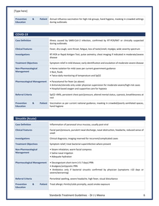 [Type here]
Standards Treatment Guidelines - Dr J L Meena 6
Prevention & Patient
Education
Annual influenza vaccination for high-risk groups, hand hygiene, masking in crowded settings
during outbreaks
COVID-19
Case Definition Illness caused by SARS-CoV-2 infection, confirmed by RT-PCR/RAT or clinically suspected
during outbreaks
Clinical Features Fever, dry cough, sore throat, fatigue, loss of taste/smell, myalgia; wide severity spectrum
Investigations RT-PCR or Rapid Antigen Test; pulse oximetry; chest imaging if indicated in moderate/severe
disease
Treatment Objectives Symptom relief in mild disease; early identification and escalation of moderate-severe disease
Non-Pharmacological
Management
• Home isolation for mild cases per current government guidance
• Rest, fluids
• Twice-daily monitoring of temperature and SpO2
Pharmacological Management • Paracetamol for fever (as above)
• Antivirals/steroids only under physician supervision for moderate-severe/high-risk cases
• Hospital-based oxygen and supportive care for hypoxia
Referral Criteria SpO2 <94%, persistent chest pain/pressure, altered mental status, cyanosis, breathlessness at
rest
Prevention & Patient
Education
Vaccination as per current national guidance, masking in crowded/poorly ventilated spaces,
hand hygiene
Sinusitis (Acute)
Case Definition Inflammation of paranasal sinus mucosa, usually post-viral
Clinical Features Facial pain/pressure, purulent nasal discharge, nasal obstruction, headache, reduced sense of
smell
Investigations Clinical diagnosis; imaging reserved for recurrent/complicated cases
Treatment Objectives Symptom relief; treat bacterial superinfection where present
Non-Pharmacological
Management
• Steam inhalation, warm facial compress
• Saline nasal irrigation
• Adequate hydration
Pharmacological Management • Decongestant short-term (<5-7 days) PRN
• Analgesic/antipyretic PRN
• Antibiotics only if bacterial sinusitis confirmed by physician (symptoms >10 days or
severe/worsening)
Referral Criteria Periorbital swelling, severe headache, high fever, visual disturbance
Prevention & Patient
Education
Treat allergic rhinitis/colds promptly, avoid smoke exposure
 
