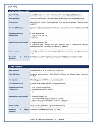 [Type here]
Standards Treatment Guidelines - Dr J L Meena 7
Acute Tonsillopharyngitis
Case Definition Acute inflammation of the pharynx/tonsils, viral or bacterial (Group A Streptococcus)
Clinical Features Throat pain, odynophagia, tonsillar erythema/exudate, fever, cervical lymphadenopathy
Investigations Clinical (Centor criteria); throat swab/rapid strep test where available if bacterial cause
suspected
Treatment Objectives Symptom relief; eradicate streptococcal infection to prevent rheumatic fever where confirmed
Non-Pharmacological
Management
• Warm saline gargles
• Adequate fluids, soft diet
• Voice rest
Pharmacological Management • Analgesic/antipyretic PRN
• Antibiotics (e.g., penicillin-class, per physician) only if streptococcal infection
confirmed/strongly suspected; full course must be completed
Referral Criteria Difficulty breathing/swallowing saliva, drooling (children), peritonsillar swelling, symptoms >1
week
Prevention & Patient
Education
Hand hygiene, avoid sharing utensils, complete full antibiotic course when prescribed
Acute Bronchitis
Case Definition Acute inflammation of the bronchial tree, usually viral
Clinical Features Productive cough, mild fever, chest discomfort, wheeze, may follow an upper respiratory
infection
Investigations Clinical diagnosis; chest X-ray if pneumonia suspected
Treatment Objectives Symptom relief; identify and treat bacterial complications
Non-Pharmacological
Management
• Steam inhalation, warm fluids
• Avoid smoke/dust/irritant exposure
• Rest
Pharmacological Management • Antipyretic/analgesic PRN
• Bronchodilator if wheeze present (physician-guided)
• Antibiotics only if bacterial infection confirmed by physician
Referral Criteria Cough >3 weeks, hemoptysis, high fever, breathlessness
Prevention & Patient
Education
Avoid tobacco/smoke exposure, treat URIs early
 