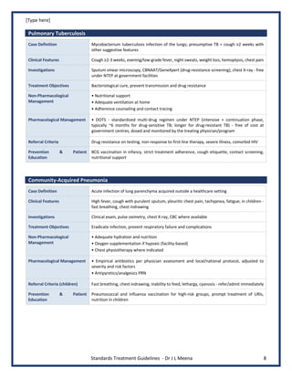 [Type here]
Standards Treatment Guidelines - Dr J L Meena 8
Pulmonary Tuberculosis
Case Definition Mycobacterium tuberculosis infection of the lungs; presumptive TB = cough ≥2 weeks with
other suggestive features
Clinical Features Cough ≥2-3 weeks, evening/low-grade fever, night sweats, weight loss, hemoptysis, chest pain
Investigations Sputum smear microscopy, CBNAAT/GeneXpert (drug-resistance screening), chest X-ray - free
under NTEP at government facilities
Treatment Objectives Bacteriological cure, prevent transmission and drug resistance
Non-Pharmacological
Management
• Nutritional support
• Adequate ventilation at home
• Adherence counseling and contact tracing
Pharmacological Management • DOTS - standardized multi-drug regimen under NTEP (intensive + continuation phase,
typically ~6 months for drug-sensitive TB; longer for drug-resistant TB) - free of cost at
government centres, dosed and monitored by the treating physician/program
Referral Criteria Drug resistance on testing, non-response to first-line therapy, severe illness, comorbid HIV
Prevention & Patient
Education
BCG vaccination in infancy, strict treatment adherence, cough etiquette, contact screening,
nutritional support
Community-Acquired Pneumonia
Case Definition Acute infection of lung parenchyma acquired outside a healthcare setting
Clinical Features High fever, cough with purulent sputum, pleuritic chest pain, tachypnea, fatigue; in children -
fast breathing, chest indrawing
Investigations Clinical exam, pulse oximetry, chest X-ray, CBC where available
Treatment Objectives Eradicate infection, prevent respiratory failure and complications
Non-Pharmacological
Management
• Adequate hydration and nutrition
• Oxygen supplementation if hypoxic (facility-based)
• Chest physiotherapy where indicated
Pharmacological Management • Empirical antibiotics per physician assessment and local/national protocol, adjusted to
severity and risk factors
• Antipyretics/analgesics PRN
Referral Criteria (children) Fast breathing, chest indrawing, inability to feed, lethargy, cyanosis - refer/admit immediately
Prevention & Patient
Education
Pneumococcal and influenza vaccination for high-risk groups, prompt treatment of URIs,
nutrition in children
 
